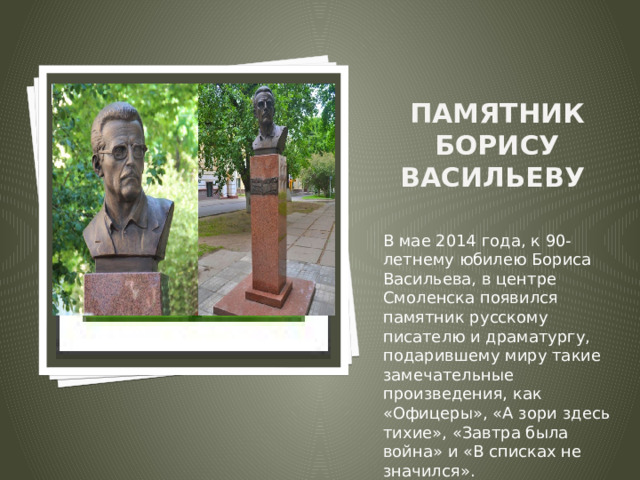 Вставка рисунка Памятник Борису Васильеву   В мае 2014 года, к 90-летнему юбилею Бориса Васильева, в центре Смоленска появился памятник русскому писателю и драматургу, подарившему миру такие замечательные произведения, как «Офицеры», «А зори здесь тихие», «Завтра была война» и «В списках не значился». 