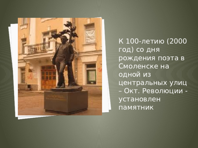 К 100-летию (2000 год) со дня рождения поэта в Смоленске на одной из центральных улиц – Окт. Революции - установлен памятник 