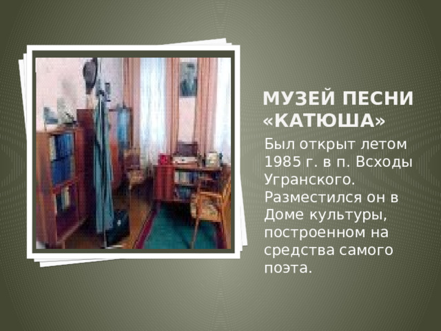 Вставка рисунка Музей песни «Катюша» Был открыт летом 1985 г. в п. Всходы Угранского. Разместился он в Доме культуры, построенном на средства самого поэта. 