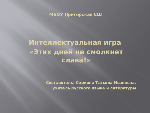  МБОУ Пригорская СШ  Интеллектуальная игра «Этих дней не смолкнет слава!»    Составитель: Соркина Татьяна Ивановна,  учитель русского языка и литературы       