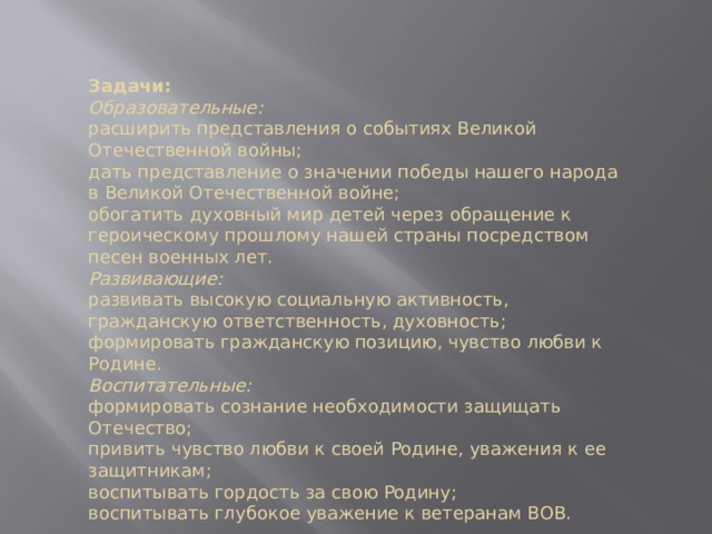Задачи: Образовательные: расширить представления о событиях Великой Отечественной войны;  дать представление о значении победы нашего народа в Великой Отечественной войне; обогатить духовный мир детей через обращение к героическому прошлому нашей страны посредством песен военных лет.  Развивающие: развивать высокую социальную активность, гражданскую ответственность, духовность; формировать гражданскую позицию, чувство любви к Родине.  Воспитательные: формировать сознание необходимости защищать Отечество; привить чувство любви к своей Родине, уважения к ее защитникам; воспитывать гордость за свою Родину; воспитывать глубокое уважение к ветеранам ВОВ. 
