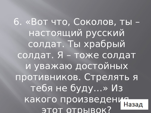 6. «Вот что, Соколов, ты – настоящий русский солдат. Ты храбрый солдат. Я – тоже солдат и уважаю достойных противников. Стрелять я тебя не буду…» Из какого произведения этот отрывок? 
