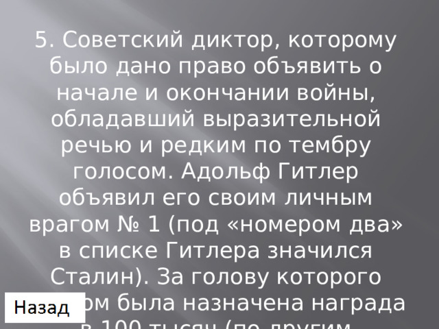 5. Советский диктор, которому было дано право объявить о начале и окончании войны, обладавший выразительной речью и редким по тембру голосом. Адольф Гитлер объявил его своим личным врагом № 1 (под «номером два» в списке Гитлера значился Сталин). За голову которого рейхом была назначена награда в 100 тысяч (по другим источникам — в 250 тысяч) рейхсмарок. 