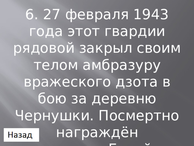 6. 27 февраля 1943 года этот гвардии рядовой закрыл своим телом амбразуру вражеского дзота в бою за деревню Чернушки. Посмертно награждён званием Герой Советского Союза 
