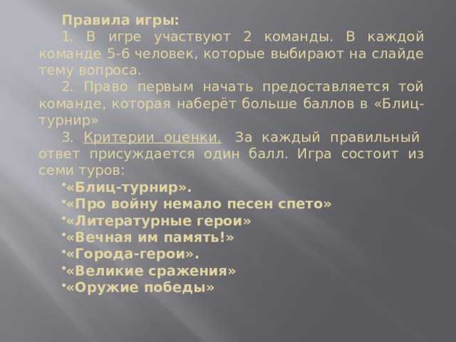 Правила игры: 1. В игре участвуют 2 команды. В каждой команде 5-6 человек, которые выбирают на слайде тему вопроса. 2. Право первым начать предоставляется той команде, которая наберёт больше баллов в «Блиц-турнир» 3. Критерии оценки.   За каждый правильный  ответ присуждается один балл. Игра состоит из семи туров: «Блиц-турнир». « Про войну немало песен спето» «Литературные герои» «Вечная им память!» «Города-герои». «Великие сражения» «Оружие победы» 