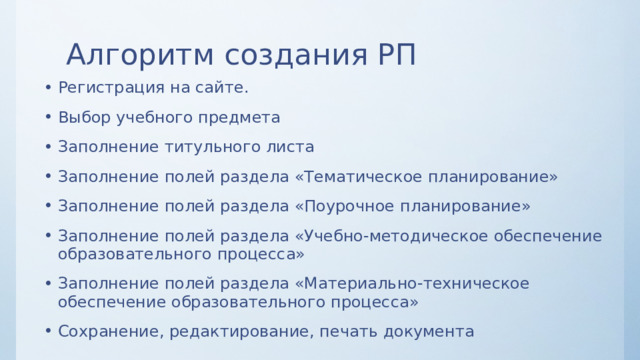 Алгоритм создания РП Регистрация на сайте. Выбор учебного предмета Заполнение титульного листа Заполнение полей раздела «Тематическое планирование» Заполнение полей раздела «Поурочное планирование» Заполнение полей раздела «Учебно-методическое обеспечение образовательного процесса» Заполнение полей раздела «Материально-техническое обеспечение образовательного процесса» Сохранение, редактирование, печать документа 