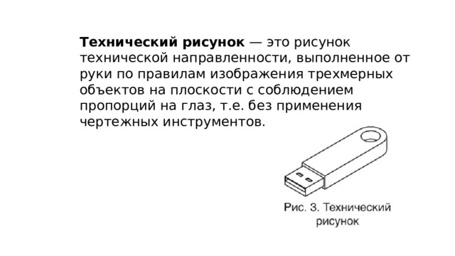 Технический рисунок  — это рисунок технической направленности, выполненное от руки по правилам изображения трехмерных объектов на плоскости с соблюдением пропорций на глаз, т.е. без применения чертежных инструментов.  