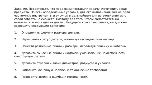 Задание. Представьте, что пред вами поставили задачу, изготовить эскиз предмета. Но есть определенные условия, для его выполнения вам не дали чертежные инструменты и рисунок в дальнейшем для изготовления вы с собой забрать не сможете. Поэтому для того, чтобы самостоятельно выполнить эскиз изделия для его будущего конструирования, вы должны совершить следующие действия: 1. Определить форму и размеры детали. 2. Нарисовать контур детали, используя карандаш или маркер. 3. Нанести размерные линии и размеры, используя линейку и шаблоны. 4. Добавить выносные линии и надписи, указывающие на особенности конструкции детали. 5. Добавить стрелки и знаки диаметров, радиусов и уклонов. 7. Заполнить основную надпись и технические требования. 8. Проверить эскиз на ошибки и погрешности. 