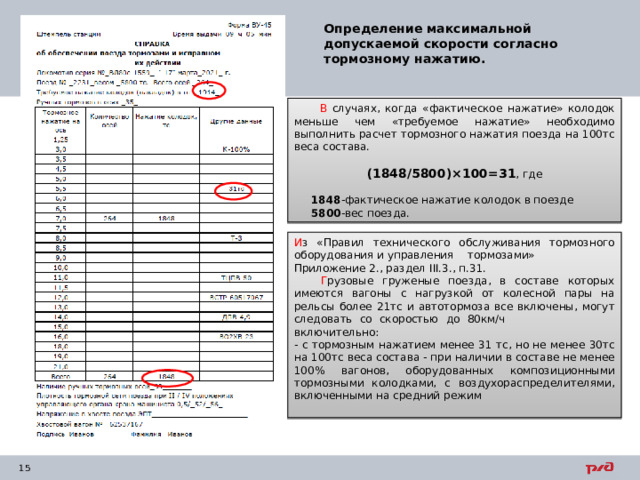 Определение максимальной допускаемой скорости согласно тормозному нажатию.  В случаях, когда «фактическое нажатие» колодок меньше чем «требуемое нажатие» необходимо выполнить расчет тормозного нажатия поезда на 100тс веса состава. (1848/5800)×100=31 , где  1848 -фактическое нажатие колодок в поезде  5800 -вес поезда. И з «Правил технического обслуживания тормозного оборудования и управления тормозами» Приложение 2., раздел III .3., п.31.  Г рузовые груженые поезда, в составе которых имеются вагоны с нагрузкой от колесной пары на рельсы более 21тс и автотормоза все включены, могут следовать со скоростью до 80км/ч включительно: - с тормозным нажатием менее 31 тс, но не менее 30тс на 100тс веса состава - при наличии в составе не менее 100% вагонов, оборудованных композиционными тормозными колодками, с воздухораспределителями, включенными на средний режим 