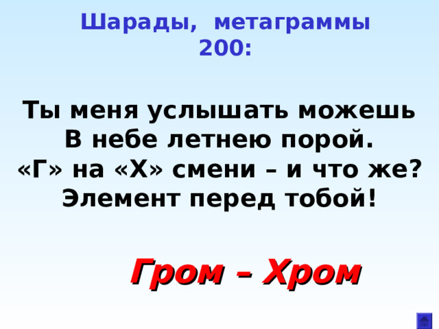 Шарады, метаграммы  200:   Ты меня услышать можешь В небе летнею порой. «Г» на «Х» смени – и что же? Элемент перед тобой!  Гром – Хром 