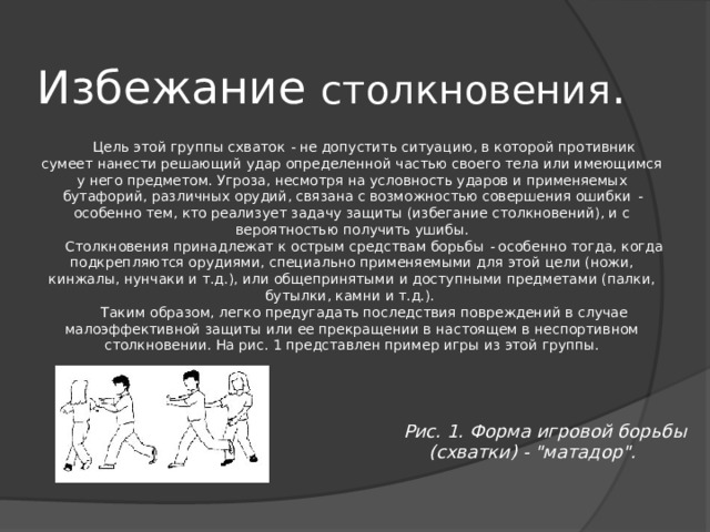 Избежание столкновения . Цель этой группы схваток - не допустить ситуацию, в которой противник сумеет нанести решающий удар определенной частью своего тела или имеющимся у него предметом. Угроза, несмотря на условность ударов и применяемых бутафорий, различных орудий, связана с возможностью совершения ошибки - особенно тем, кто реализует задачу защиты (избегание столкновений), и с вероятностью получить ушибы. Столкновения принадлежат к острым средствам борьбы - особенно тогда, когда подкрепляются орудиями, специально применяемыми для этой цели (ножи, кинжалы, нунчаки и т.д.), или общепринятыми и доступными предметами (палки, бутылки, камни и т.д.). Таким образом, легко предугадать последствия повреждений в случае малоэффективной защиты или ее прекращении в настоящем в неспортивном столкновении. На рис. 1 представлен пример игры из этой группы. Рис. 1. Форма игровой борьбы (схватки) - 