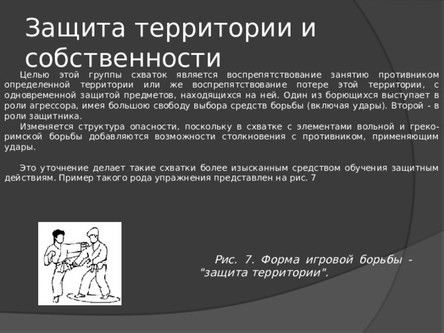 Защита территории и собственности Целью этой группы схваток является воспрепятствование занятию противником определенной территории или же воспрепятствование потере этой территории, с одновременной защитой предметов, находящихся на ней. Один из борющихся выступает в роли агрессора, имея большою свободу выбора средств борьбы (включая удары). Второй - в роли защитника. Изменяется структура опасности, поскольку в схватке с элементами вольной и греко-римской борьбы добавляются возможности столкновения с противником, применяющим удары. Это уточнение делает такие схватки более изысканным средством обучения защитным действиям. Пример такого рода упражнения представлен на рис. 7 Рис. 7. Форма игровой борьбы - 