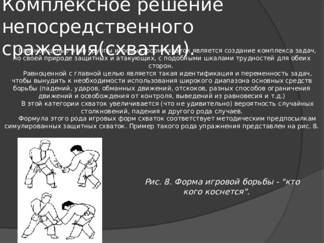 Комплексное решение непосредственного сражения(схватки). Главной целью этой группы игровых форм схваток является создание комплекса задач, по своей природе защитных и атакующих, с подобными шкалами трудностей для обеих сторон. Равноценной с главной целью является такая идентификация и переменность задач, чтобы вынудить к необходимости использования широкого диапазона основных средств борьбы (падений, ударов, обманных движений, отскоков, разных способов ограничения движений и освобождения от контроля, выведений из равновесия и т.д.) В этой категории схваток увеличивается (что не удивительно) вероятность случайных столкновений, падения и другого рода случаев. Формула этого рода игровых форм схваток соответствует методическим предпосылкам симулированных защитных схваток. Пример такого рода упражнения представлен на рис. 8. Рис. 8. Форма игровой борьбы - 