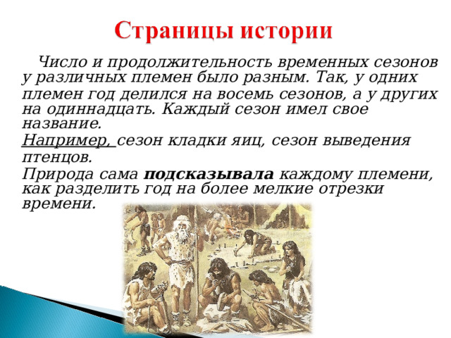  Число и продолжительность временных сезонов у различных племен было разным. Так, у одних племен год делился на восемь сезонов, а у других на одиннадцать. Каждый сезон имел свое название. Например, сезон кладки яиц, сезон выведения птенцов. Природа сама подсказывала каждому племени, как разделить год на более мелкие отрезки времени.  Число и продолжительность временных сезонов у различных племен было разным. Так, у одних племен год делился на восемь сезонов, а у других на одиннадцать. Каждый сезон имел свое название. Например, сезон кладки яиц, сезон выведения птенцов. Природа сама подсказывала каждому племени, как разделить год на более мелкие отрезки времени. 