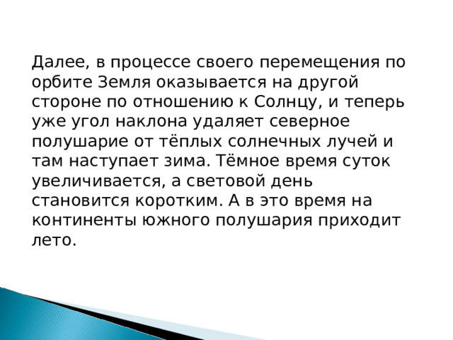 Далее, в процессе своего перемещения по орбите Земля оказывается на другой стороне по отношению к Солнцу, и теперь уже угол наклона удаляет северное полушарие от тёплых солнечных лучей и там наступает зима. Тёмное время суток увеличивается, а световой день становится коротким. А в это время на континенты южного полушария приходит лето. 