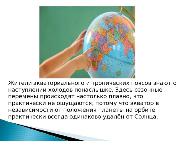Жители экваториального и тропических поясов знают о наступлении холодов понаслышке. Здесь сезонные перемены происходят настолько плавно, что практически не ощущаются, потому что экватор в независимости от положения планеты на орбите практически всегда одинаково удалён от Солнца. 