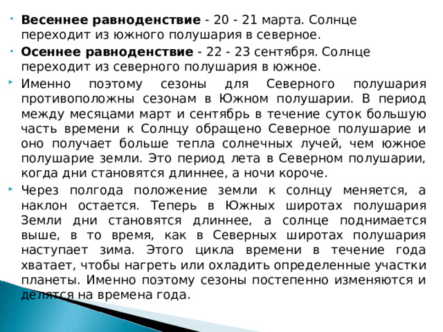 Весеннее равноденствие  - 20 - 21 марта. Солнце переходит из южного полушария в северное. Осеннее равноденствие  - 22 - 23 сентября. Солнце переходит из северного полушария в южное. Именно поэтому сезоны для Северного полушария противоположны сезонам в Южном полушарии. В период между месяцами март и сентябрь в течение суток большую часть времени к Солнцу обращено Северное полушарие и оно получает больше тепла солнечных лучей, чем южное полушарие земли. Это период лета в Северном полушарии, когда дни становятся длиннее, а ночи короче. Через полгода положение земли к солнцу меняется, а наклон остается. Теперь в Южных широтах полушария Земли дни становятся длиннее, а солнце поднимается выше, в то время, как в Северных широтах полушария наступает зима. Этого цикла времени в течение года хватает, чтобы нагреть или охладить определенные участки планеты. Именно поэтому сезоны постепенно изменяются и делятся на времена года.  