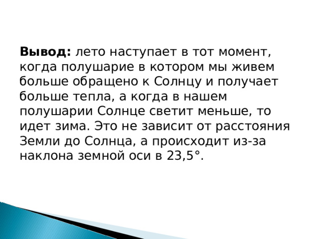 Вывод:  лето наступает в тот момент, когда полушарие в котором мы живем больше обращено к Солнцу и получает больше тепла, а когда в нашем полушарии Солнце светит меньше, то идет зима. Это не зависит от расстояния Земли до Солнца, а происходит из-за наклона земной оси в 23,5°. 