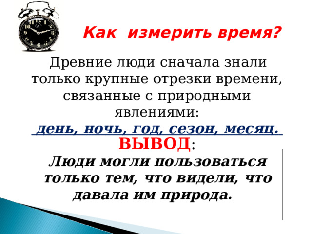  Как измерить время?   Древние люди сначала знали только крупные отрезки времени, связанные с природными  явлениями:  день, ночь, год, сезон, месяц.   ВЫВОД :  Люди могли пользоваться только тем, что видели, что давала им природа. 