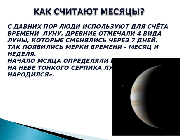 С ДАВНИХ ПОР ЛЮДИ ИСПОЛЬЗУЮТ ДЛЯ СЧЁТА ВРЕМЕНИ ЛУНУ. ДРЕВНИЕ ОТМЕЧАЛИ 4 ВИДА ЛУНЫ, КОТОРЫЕ СМЕНЯЛИСЬ ЧЕРЕЗ 7 ДНЕЙ. ТАК ПОЯВИЛИСЬ МЕРКИ ВРЕМЕНИ - МЕСЯЦ И НЕДЕЛЯ. НАЧАЛО МСЯЦА ОПРЕДЕЛЯЛИ ПО ПОЯВЛЕНИЮ НА НЕБЕ ТОНКОГО СЕРПИКА ЛУНЫ «МЕСЯЦ НАРОДИЛСЯ».  