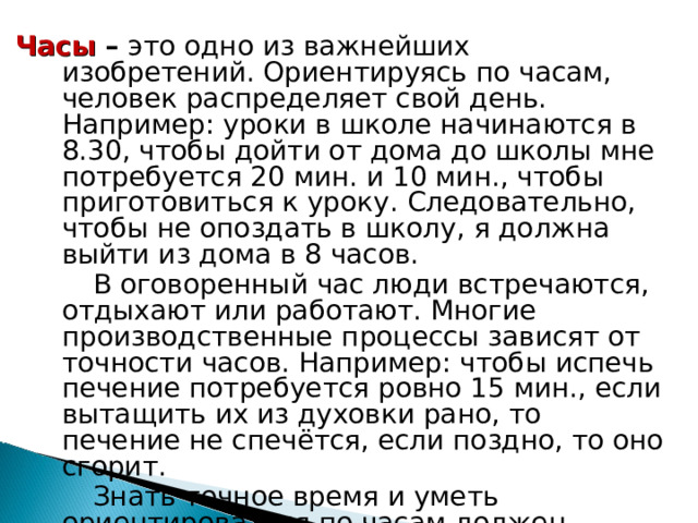 Часы – это одно из важнейших изобретений. Ориентируясь по часам, человек распределяет свой день. Например: уроки в школе начинаются в 8.30, чтобы дойти от дома до школы мне потребуется 20 мин. и 10 мин., чтобы приготовиться к уроку. Следовательно, чтобы не опоздать в школу, я должна выйти из дома в 8 часов.  В оговоренный час люди встречаются, отдыхают или работают. Многие производственные процессы зависят от точности часов. Например: чтобы испечь печение потребуется ровно 15 мин., если вытащить их из духовки рано, то печение не спечётся, если поздно, то оно сгорит.  Знать точное время и уметь ориентироваться по часам должен каждый человек. 