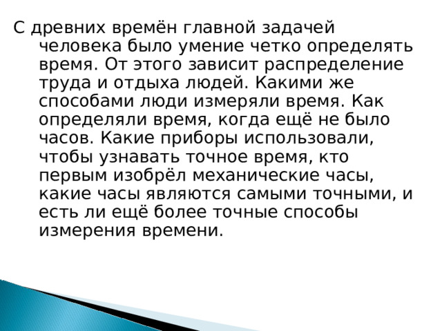 С древних времён главной задачей человека было умение четко определять время. От этого зависит распределение труда и отдыха людей. Какими же способами люди измеряли время. Как определяли время, когда ещё не было часов. Какие приборы использовали, чтобы узнавать точное время, кто первым изобрёл механические часы, какие часы являются самыми точными, и есть ли ещё более точные способы измерения времени. 