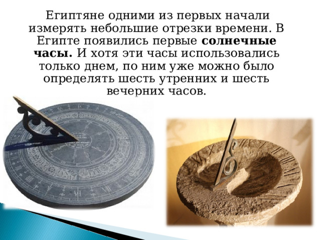  Египтяне одними из первых начали измерять небольшие отрезки времени. В Египте появились первые солнечные часы. И  хотя эти часы использовались только днем, по ним уже можно было определять шесть утренних и шесть вечерних часов. 