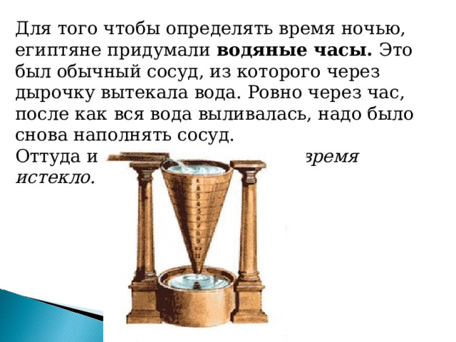 Для того чтобы определять время ночью, египтяне придумали водяные часы. Это был обычный сосуд, из которого через дырочку вытекала вода. Ровно через час, после как  вся вода выливалась, надо было снова наполнять сосуд. Оттуда и пришло выражение: время истекло. 