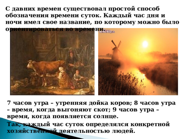 С давних времен существовал простой способ обозначения времени суток. Каждый час дня и ночи имел свое название, по которому можно было ориентироваться во времени. 7 часов утра – утренняя дойка коров; 8 часов утра – время, когда выгоняют скот; 9 часов утра – время, когда появляется солнце. Так, каждый час суток определялся конкретной хозяйственной деятельностью людей. 