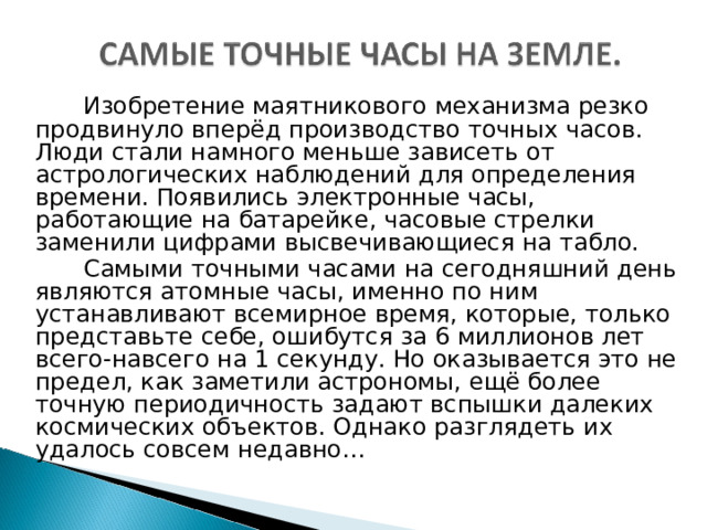  Изобретение маятникового механизма резко продвинуло вперёд производство точных часов. Люди стали намного меньше зависеть от астрологических наблюдений для определения времени. Появились электронные часы, работающие на батарейке, часовые стрелки заменили цифрами высвечивающиеся на табло.  Самыми точными часами на сегодняшний день являются атомные часы, именно по ним устанавливают всемирное время, которые, только представьте себе, ошибутся за 6 миллионов лет всего-навсего на 1 секунду. Но оказывается это не предел, как заметили астрономы, ещё более точную периодичность задают вспышки далеких космических объектов. Однако разглядеть их удалось совсем недавно… 
