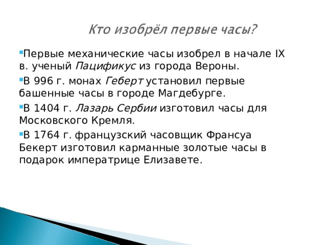 Первые механические часы изобрел в начале IX в. ученый Пацификус из города Вероны. В 996 г. монах Геберт установил первые башенные часы в городе Магдебурге. В 1404 г. Лазарь Сербии изготовил часы для Московского Кремля. В 1764 г. французский часовщик Франсуа Бекерт изготовил карманные золотые часы в подарок императрице Елизавете.  