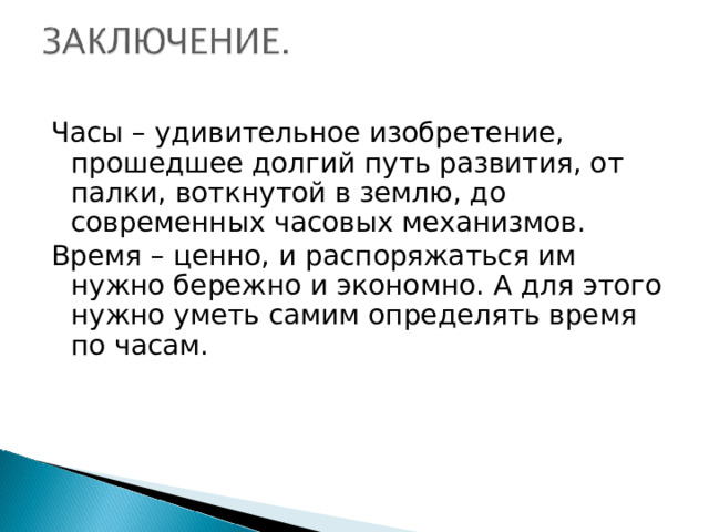 Часы – удивительное изобретение, прошедшее долгий путь развития, от палки, воткнутой в землю, до современных часовых механизмов. Время – ценно, и распоряжаться им нужно бережно и экономно. А для этого нужно уметь самим определять время по часам. 