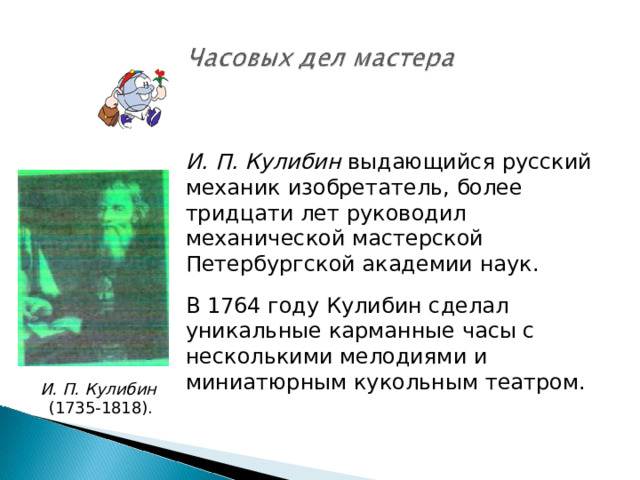 И. П. Кулибин выдающийся русский механик изобретатель, более тридцати лет руководил механической мастерской Петербургской академии наук. В 1764 году Кулибин сделал уникальные карманные часы с несколькими мелодиями и миниатюрным кукольным театром.  И. П. Кулибин (1735-1818). 
