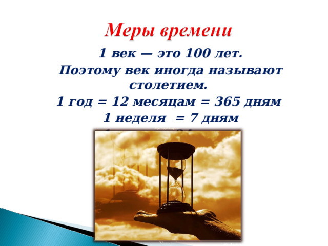 1 век — это 100 лет. Поэтому век иногда называют столетием. 1 год = 12 месяцам = 365 дням 1 неделя = 7 дням 1 сутки = 24 часам 