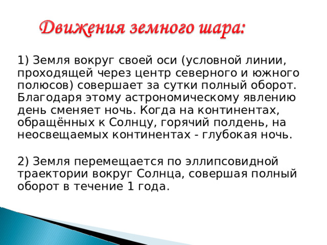 1) Земля вокруг своей оси (условной линии, проходящей через центр северного и южного полюсов) совершает за сутки полный оборот. Благодаря этому астрономическому явлению день сменяет ночь. Когда на континентах, обращённых к Солнцу, горячий полдень, на неосвещаемых континентах - глубокая ночь.  2) Земля перемещается по эллипсовидной траектории вокруг Солнца, совершая полный оборот в течение 1 года. 