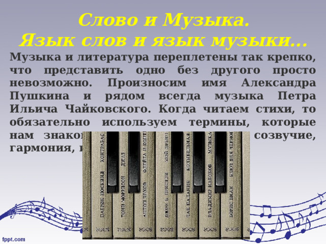 Слово и Музыка.  Язык слов и язык музыки... Музыка и литература переплетены так крепко, что представить одно без другого просто невозможно. Произносим имя Александра Пушкина и рядом всегда музыка Петра Ильича Чайковского. Когда читаем стихи, то обязательно используем термины, которые нам знакомы по урокам музыки: созвучие, гармония, интонация 