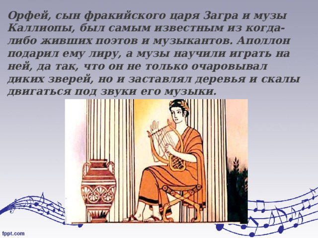Орфей, сын фракийского царя 3агра и музы Каллиопы, был самым известным из когда-либо живших поэтов и музыкантов. Аполлон подарил ему лиру, а музы научили играть на ней, да так, что он не только очаровывал диких зверей, но и заставлял деревья и скалы двигаться под звуки его музыки . 