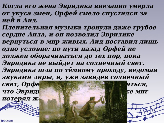 Когда его жена Эвридика внезапно умерла от укуса змеи, Орфей смело спустился за ней в Аид. Пленительная музыка тронула даже грубое сердце Аида, и он позволил Эвридике вернуться в мир живых. Аид поставил лишь одно условие: по пути назад Орфей не должен оборачиваться до тех пор, пока Эвридика не выйдет на солнечный свет. Эвридика шла по тёмному проходу, ведомая звуками лиры, и, уже завидев солнечный свет, Орфей обернулся, чтобы убедиться, что Эвридика идёт за ним, и в тот же миг потерял жену навеки. 