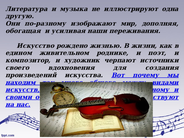 Литература и музыка не иллюстрируют одна другую. Они по-разному изображают мир, дополняя, обогащая и усиливая наши переживания.   Искусство рождено жизнью. В жизни, как в едином живительном роднике, и поэт, и композитор, и художник черпают источники своего вдохновения для создания произведений искусства. Вот почему мы находим так много общего между видами искусств, хотя каждое из них по-разному и своими особенными средствами воздействуют на нас. 