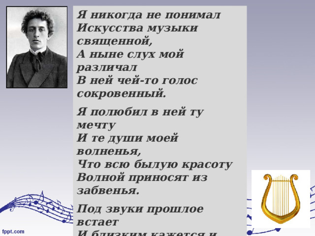 Я никогда не понимал  Искусства музыки священной,  А ныне слух мой различал  В ней чей-то голос сокровенный. Я полюбил в ней ту мечту  И те души моей волненья,  Что всю былую красоту  Волной приносят из забвенья. Под звуки прошлое встает  И близким кажется и ясным:  То для меня мечта поет,  То веет таинством прекрасным.  Александр Блок  