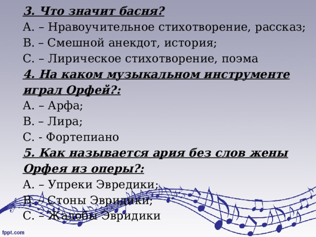 3. Что значит басня? А. – Нравоучительное стихотворение, рассказ; В. – Смешной анекдот, история; С. – Лирическое стихотворение, поэма 4. На каком музыкальном инструменте играл Орфей?: А. – Арфа; В. – Лира; С. - Фортепиано 5. Как называется ария без слов жены Орфея из оперы?: А. – Упреки Эвредики; В. – Стоны Эвридики; С. – Жалобы Эвридики 