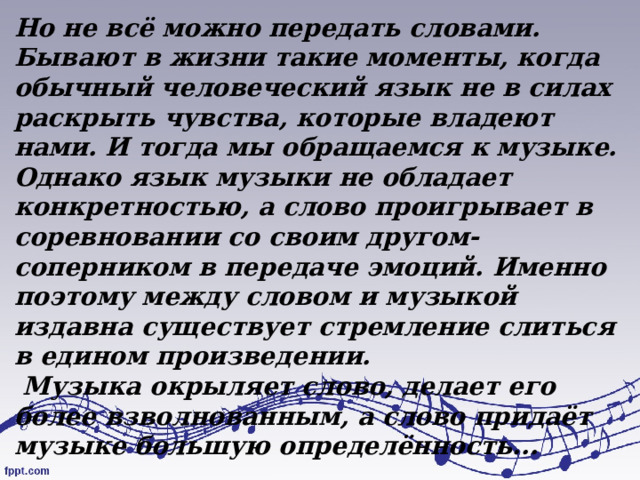 Но не всё можно передать словами. Бывают в жизни такие моменты, когда обычный человеческий язык не в силах раскрыть чувства, которые владеют нами. И тогда мы обращаемся к музыке. Однако язык музыки не обладает конкретностью, а слово проигрывает в соревновании со своим другом-соперником в передаче эмоций. Именно поэтому между словом и музыкой издавна существует стремление слиться в едином произведении.  Музыка окрыляет слово, делает его более взволнованным, а слово придаёт музыке большую определённость... 