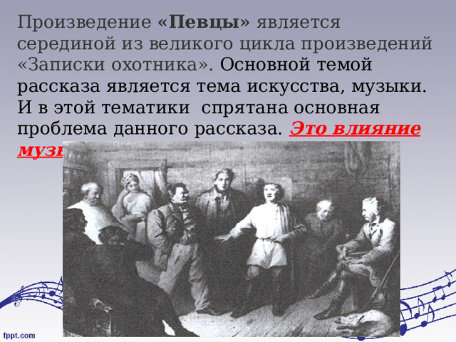 Произведение  «Певцы»  является серединой из великого цикла произведений «Записки охотника». Основной темой рассказа является тема искусства, музыки. И в этой тематики спрятана основная проблема данного рассказа. Это влияние музыки на душу человека.  