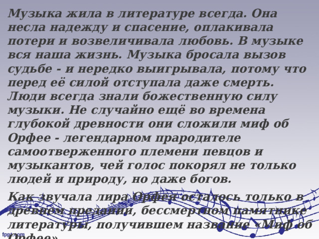 Музыка жила в литературе всегда. Она несла надежду и спасение, оплакивала потери и возвеличивала любовь. В музыке вся наша жизнь. Музыка бросала вызов судьбе - и нередко выигрывала, потому что перед её силой отступала даже смерть. Люди всегда знали божественную силу музыки. Не случайно ещё во времена глубокой древности они сложили миф об Орфее - легендарном прародителе самоотверженного племени певцов и музыкантов, чей голос покорял не только людей и природу, но даже богов. Как звучала лира Орфея осталось только в древнем предании, бессмертном памятнике литературы, получившем название «Миф об Орфее». 