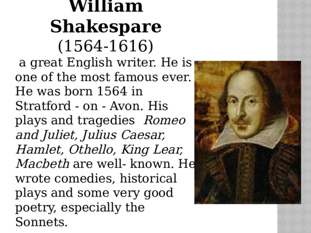William Shakespare (1564-1616)  a great English writer. He is one of the most famous ever. He was born 1564 in Stratford - on - Avon. His plays and tragedies Romeo and Juliet, Julius Caesar, Hamlet, Othello, King Lear, Macbeth are well- known. Нe wrote comedies, historical plays and some very good poetry, especially the Sonnets. 