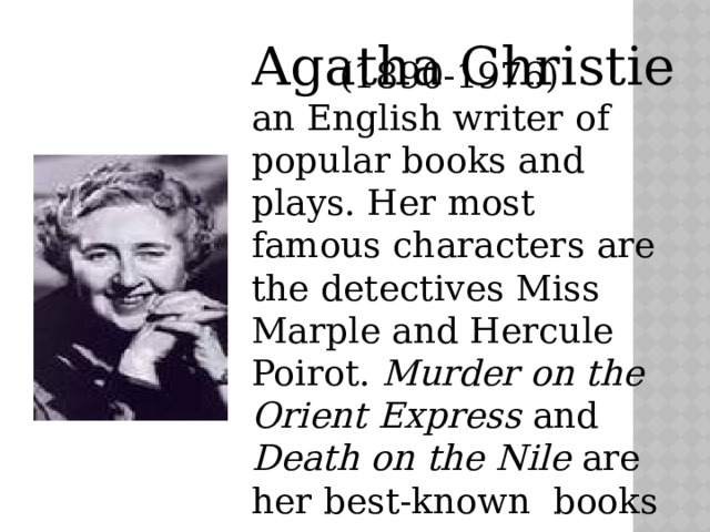 Agatha Christie (1890-1976) an English writer of popular books and plays. Her most famous characters are the detectives Miss Marple and Hercule Poirot. Murder on the Orient Express and Death on the Nile are her best-known books 