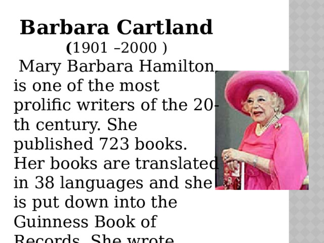 Barbara Cartland ( 1901 – 2000 )  Mary Barbara Hamilton is one of the most prolific writers of the 20-th century. She published 723 books. Her books are translated in 38 languages and she is put down into the Guinness Book of Records. She wrote about love.   