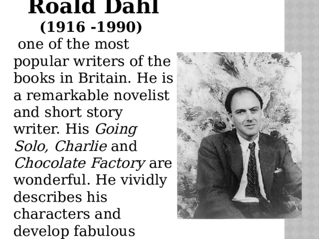 Roald Dahl (1916 -1990)  one of the most popular writers of the books in Britain. He is a remarkable novelist and short story writer. His Going Solo, Charlie and Chocolate Factory are wonderful. He vividly describes his characters and develop fabulous stories. 
