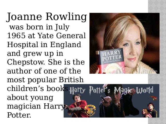 Joanne Rowling  was born in July 1965 at Yate General Hospital in England and grew up in Chepstow. She is the author of one of the most popular British children’s books about young magician Harry Potter. 