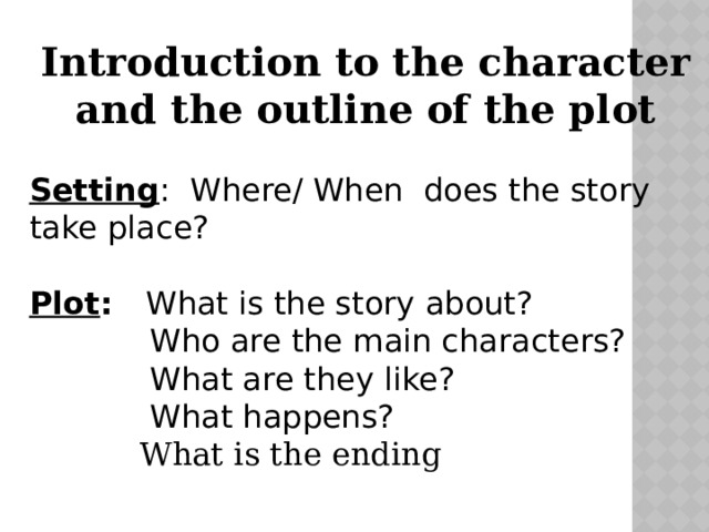 Introduction to the character and the outline of the plot Setting : Where/ When does the story take place? Plot : What is the story about?  Who are the main characters?  What are they like?  What happens?  What is the ending 